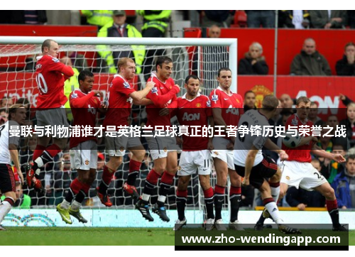 曼联与利物浦谁才是英格兰足球真正的王者争锋历史与荣誉之战 曼联与利物浦谁才是英格兰足球真正的王者争锋历史与荣誉之战