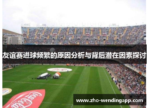 友谊赛进球频繁的原因分析与背后潜在因素探讨 友谊赛进球频繁的原因分析与背后潜在因素探讨