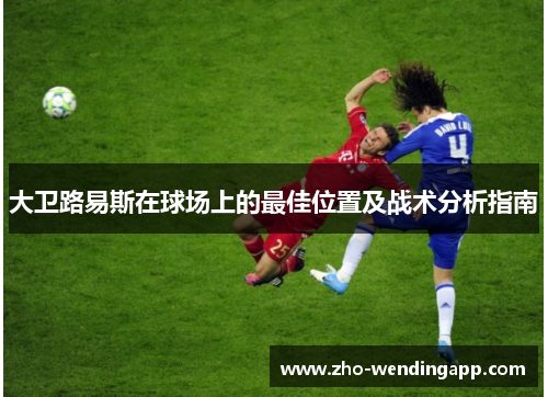大卫路易斯在球场上的最佳位置及战术分析指南 大卫路易斯在球场上的最佳位置及战术分析指南