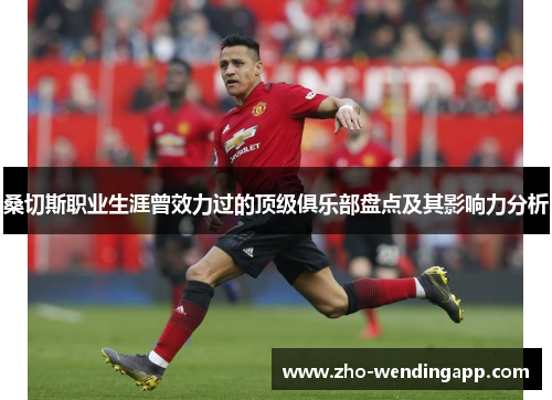 桑切斯职业生涯曾效力过的顶级俱乐部盘点及其影响力分析