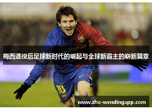 梅西退役后足球新时代的崛起与全球新霸主的崭新篇章 梅西退役后足球新时代的崛起与全球新霸主的崭新篇章