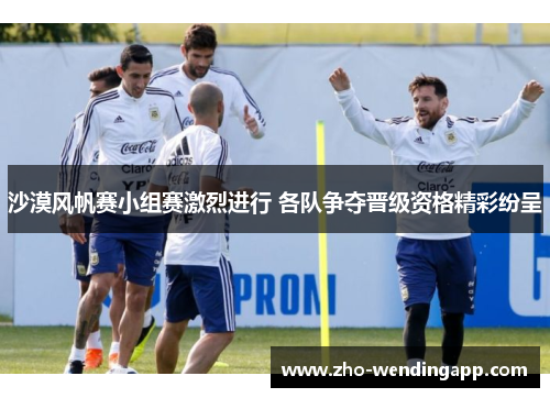 沙漠风帆赛小组赛激烈进行 各队争夺晋级资格精彩纷呈 沙漠风帆赛小组赛激烈进行 各队争夺晋级资格精彩纷呈