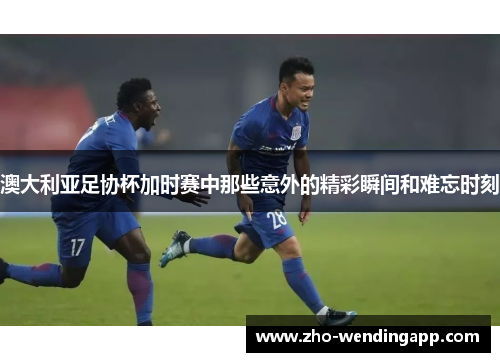 澳大利亚足协杯加时赛中那些意外的精彩瞬间和难忘时刻