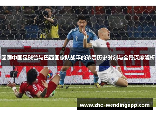 回顾中国足球曾与巴西国家队战平的珍贵历史时刻与全景深度解析