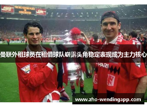 曼联外租球员在租借球队崭露头角稳定表现成为主力核心 曼联外租球员在租借球队崭露头角稳定表现成为主力核心