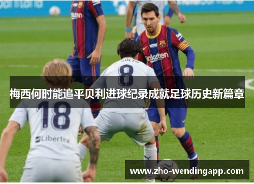 梅西何时能追平贝利进球纪录成就足球历史新篇章