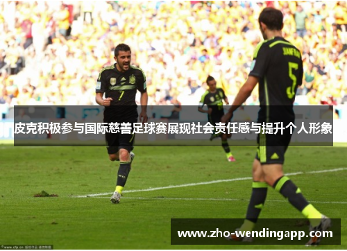 皮克积极参与国际慈善足球赛展现社会责任感与提升个人形象 皮克积极参与国际慈善足球赛展现社会责任感与提升个人形象