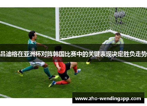 吕迪格在亚洲杯对阵韩国比赛中的关键表现决定胜负走势