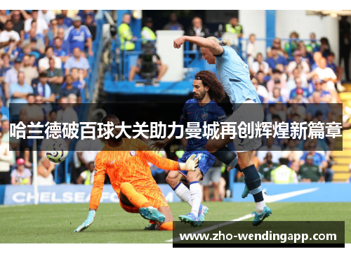 哈兰德破百球大关助力曼城再创辉煌新篇章 哈兰德破百球大关助力曼城再创辉煌新篇章