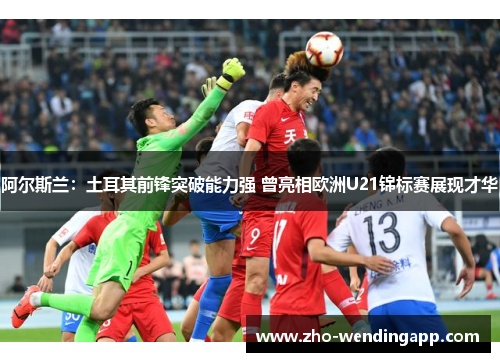 阿尔斯兰:土耳其前锋突破能力强 曾亮相欧洲U21锦标赛展现才华 阿尔斯兰:土耳其前锋突破能力强 曾亮相欧洲U21锦标赛展现才华