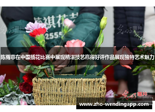 陈雨菲在中国插花比赛中展现精湛技艺赢得好评作品展现独特艺术魅力