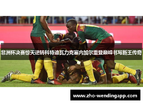 非洲杯决赛惊天逆转科特迪瓦力克塞内加尔重登巅峰书写新王传奇 非洲杯决赛惊天逆转科特迪瓦力克塞内加尔重登巅峰书写新王传奇
