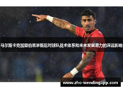 马尔斯卡克加盟伯恩茅斯后对球队战术体系和未来发展潜力的深远影响 马尔斯卡克加盟伯恩茅斯后对球队战术体系和未来发展潜力的深远影响