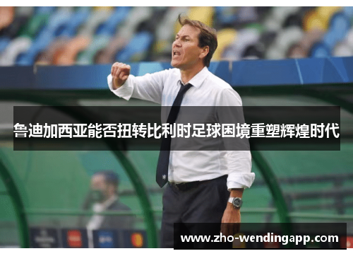 鲁迪加西亚能否扭转比利时足球困境重塑辉煌时代 鲁迪加西亚能否扭转比利时足球困境重塑辉煌时代