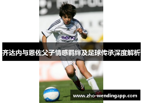 齐达内与恩佐父子情感羁绊及足球传承深度解析 齐达内与恩佐父子情感羁绊及足球传承深度解析